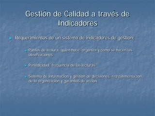 Gestión de Calidad a través de
                 Indicadores
   Requerimientos de un sistema de indicadores de gestión:

           Puntos de lectura: quién hace, organiza y cómo se hacen las
            observaciones.

           Periodicidad: frecuencia de las lecturas.

           Sistema de información y gestión de decisiones: retroalimentación
            de la organización y garantías de acción.
 