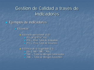 Gestión de Calidad a través de
                Indicadores
   Ejemplos de indicadores:
          Eficiencia:

                Eficiencia operacional (EO):
                     EO=[PTE/PTI]*100
                     PTE= Peso Total de Embutido
                     PTI = Peso Total de Insumos


                Eficiencia de la Seguridad (ES):
                     ES=[ TRC/ TRE] *100
                     TRC = Total de Riesgos Controlados
                     TRE = Total de Riesgos Existentes
 