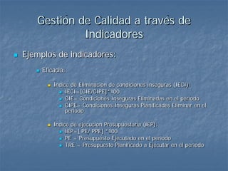 Gestión de Calidad a través de
                Indicadores
   Ejemplos de indicadores:
          Eficacia:

                Índice de Eliminación de condiciones inseguras (IECI):
                    IECI=[CIE/CIPE]*100
                    CIE= Condiciones Inseguras Eliminadas en el período
                    CIPE= Condiciones Inseguras Planificadas Eliminar en el
                      período

                Índice de ejecución Presupuestaria (IEP):
                    IEP=[ PE/ PPE] *100
                    PE = Presupuesto Ejecutado en el período
                    TRE = Presupuesto Planificado a Ejecutar en el período
 
