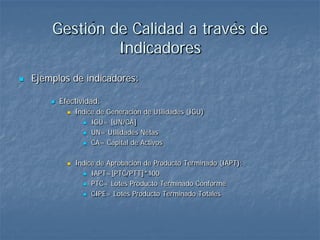Gestión de Calidad a través de
                 Indicadores
   Ejemplos de indicadores:

           Efectividad:
                 Índice de Generación de Utilidades (IGU)
                     IGU= [UN/CA]

                     UN= Utilidades Netas

                     CA= Capital de Activos



                 Índice de Aprobación de Producto Terminado (IAPT):
                     IAPT=[PTC/PTT]*100

                     PTC= Lotes Producto Terminado Conforme

                     CIPE= Lotes Producto Terminado Totales
 