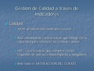 Gestión de Calidad a través de
                Indicadores
   Calidad:
          Juran “producto adecuado para su uso”

          ASQ “totalidad de características que influye en su
           capacidad para satisfacer necesidades dadas”

          ISO “ características que cumplen con los
           requisitos de una necesidad implicita u obligatoria”

          Ante todo es SATISFACCIÓN DEL CLIENTE
 