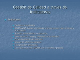 Gestión de Calidad a través de
                 Indicadores
   Reflexiones:

           Establecer magnitudes.
           RELEVANCIA. Enlazar el indicador a lo que genere valor al cliente y
            al accionista.
           Relación determinística o estocástica.
           Información de campo y ejecutoria de la medición.
           Perfeccionamiento del indicador.
           Valores de referencia elegidos.
           Interpretación prejuiciada.
           La verdad final está SIEMPRE con el sistema o proceso.
 
