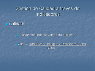 Gestión de Calidad a través de
                Indicadores
   Calidad:

          Creación continua de valor para el cliente

          Valor = Atributos + Imagen + Relaciones (Serv)
                               Precio
 