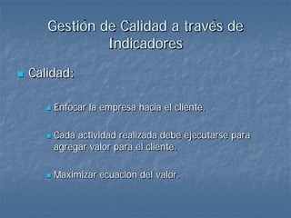 Gestión de Calidad a través de
                Indicadores
   Calidad:

          Enfocar la empresa hacia el cliente.

          Cada actividad realizada debe ejecutarse para
           agregar valor para el cliente.

          Maximizar ecuación del valor.
 