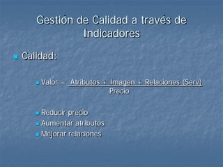 Gestión de Calidad a través de
                Indicadores
   Calidad:

          Valor = Atributos + Imagen + Relaciones (Serv)
                               Precio

        Reducir precio
        Aumentar atributos

        Mejorar relaciones
 