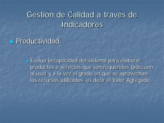 Gestión de Calidad a través de
                Indicadores
   Productividad:

          Evalua la capacidad del sistema para elaborar
           productos o servicios que son requeridos (adecuan
           al uso) y a la vez el grado en que se aprovechan
           los recursos utilizados, es decir el Valor Agregado
 
