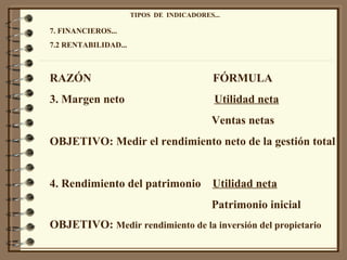 TIPOS  DE  INDICADORES... 7. FINANCIEROS... 7.2 RENTABILIDAD... RAZÓN  FÓRMULA 3. Margen neto  Utilidad neta Ventas netas OBJETIVO: Medir el rendimiento neto de la gestión total 4. Rendimiento del patrimonio  Utilidad neta Patrimonio inicial OBJETIVO:  Medir rendimiento de la inversión del propietario 
