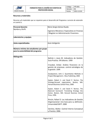 Código     FPS 001
                        FORMATO PARA EL DISEÑO DE EVENTOS DE
                                                                         Versión    05
                                PROYECCIÓN SOCIAL
                                                                         Fecha      2011-12-01

Recursos y materiales

Recursos y/o materiales que se requieren para el desarrollo del Programa o servicio de extensión
en cuanto a:

Personal docente:                              Mario Sergio Gómez Rueda
Nombre y Perfil:
                                               Ingeniero Mecánico / Especialista en Finanzas
                                               / Magister en Administración Financiera.

Laboratorios y equipos


Aulas especializadas.                          Aula inteligente

Número mínimo de estudiantes por grupo
para la sostenibilidad del programa:

Bibliografía
                                                Beltrán J, Jesús M. Indicadores de Gestión:
                                                Guia Practica. 3R Editores. 1999

                                                Irrazabal, Anibal. Análisis financiero en la
                                                gestión de empresas: control estratégico de
                                                la gestión. 1994

                                                Goodpastore, John C. Quantitative Methods in
                                                Project Management. J Ross Publishing. 2004

                                                Kaplan, Robert S. and David P. Norton, The
                                                Strategy-focused organization, Boston, MA:
                                                Harvard Business School Press, 2000.

                                                Kaplan, Robert S. and David P. Norton, The
                                                Balanced Scorecard: Translating Strategy Into
                                                Action, Boston, MA: Harvard Business School
                                                Press, 1996.

                                                Rincón, Rafael D. Los Indicadores de Gestión
                                                Organizacional: Una Guía para su definición.
                                                Universidad EAFIT. 2008

                                                Sánchez, Walter. Control Interno Conceptual
                                                y Practico. 2006


                                         Página 4 de 5
 