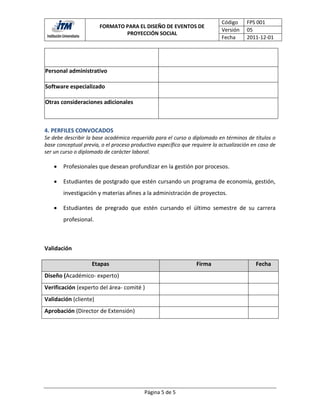 Código     FPS 001
                       FORMATO PARA EL DISEÑO DE EVENTOS DE
                                                                           Versión    05
                               PROYECCIÓN SOCIAL
                                                                           Fecha      2011-12-01


                                                 1992.

Personal administrativo

Software especializado

Otras consideraciones adicionales



4. PERFILES CONVOCADOS
Se debe describir la base académica requerida para el curso o diplomado en términos de títulos o
base conceptual previa, o el proceso productivo específico que requiere la actualización en caso de
ser un curso o diplomado de carácter laboral.

       Profesionales que desean profundizar en la gestión por procesos.

       Estudiantes de postgrado que estén cursando un programa de economía, gestión,
        investigación y materias afines a la administración de proyectos.

       Estudiantes de pregrado que estén cursando el último semestre de su carrera
        profesional.



Validación

                    Etapas                                       Firma                    Fecha
Diseño (Académico- experto)
Verificación (experto del área- comité )
Validación (cliente)
Aprobación (Director de Extensión)




                                          Página 5 de 5
 
