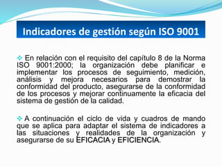 Indicadores de gestión según ISO 9001
 En relación con el requisito del capítulo 8 de la Norma
ISO 9001:2000; la organización debe planificar e
implementar los procesos de seguimiento, medición,
análisis y mejora necesarios para demostrar la
conformidad del producto, asegurarse de la conformidad
de los procesos y mejorar continuamente la eficacia del
sistema de gestión de la calidad.
 A continuación el ciclo de vida y cuadros de mando
que se aplica para adaptar el sistema de indicadores a
las situaciones y realidades de la organización y
asegurarse de su EFICACIA y EFICIENCIA.
 