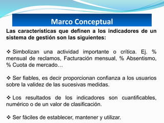 Marco Conceptual
Las características que definen a los indicadores de un
sistema de gestión son las siguientes:
 Simbolizan una actividad importante o crítica. Ej. %
mensual de reclamos, Facturación mensual, % Absentismo,
% Cuota de mercado…
 Ser fiables, es decir proporcionan confianza a los usuarios
sobre la validez de las sucesivas medidas.
 Los resultados de los indicadores son cuantificables,
numérico o de un valor de clasificación.
 Ser fáciles de establecer, mantener y utilizar.
 