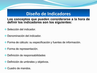 Diseño de Indicadores
Los conceptos que pueden considerarse a la hora de
definir los indicadores son los siguientes:
 Selección del indicador.
 Denominación del indicador.
 Forma de cálculo: su especificación y fuentes de información.
 Forma de representación.
 Definición de responsabilidades
 Definición de umbrales y objetivos.
 Cuadro de mandos.
 