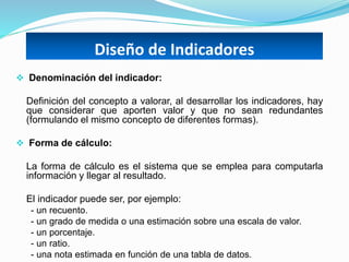Diseño de Indicadores
 Denominación del indicador:
Definición del concepto a valorar, al desarrollar los indicadores, hay
que considerar que aporten valor y que no sean redundantes
(formulando el mismo concepto de diferentes formas).
 Forma de cálculo:
La forma de cálculo es el sistema que se emplea para computarla
información y llegar al resultado.
El indicador puede ser, por ejemplo:
- un recuento.
- un grado de medida o una estimación sobre una escala de valor.
- un porcentaje.
- un ratio.
- una nota estimada en función de una tabla de datos.
 