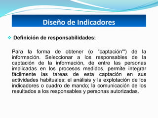Diseño de Indicadores
 Definición de responsabilidades:
Para la forma de obtener (o "captación'") de la
información. Seleccionar a los responsables de la
captación de la información, de entre las personas
implicadas en los procesos medidos, permite integrar
fácilmente las tareas de esta captación en sus
actividades habituales; el análisis y la explotación de los
indicadores o cuadro de mando; la comunicación de los
resultados a los responsables y personas autorizadas.
 