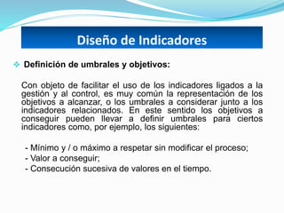 Diseño de Indicadores
 Definición de umbrales y objetivos:
Con objeto de facilitar el uso de los indicadores ligados a la
gestión y al control, es muy común la representación de los
objetivos a alcanzar, o los umbrales a considerar junto a los
indicadores relacionados. En este sentido los objetivos a
conseguir pueden llevar a definir umbrales para ciertos
indicadores como, por ejemplo, los siguientes:
- Mínimo y / o máximo a respetar sin modificar el proceso;
- Valor a conseguir;
- Consecución sucesiva de valores en el tiempo.
 