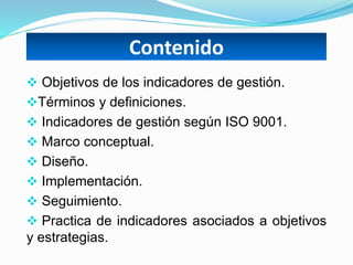 Contenido
 Objetivos de los indicadores de gestión.
Términos y definiciones.
 Indicadores de gestión según ISO 9001.
 Marco conceptual.
 Diseño.
 Implementación.
 Seguimiento.
 Practica de indicadores asociados a objetivos
y estrategias.
 