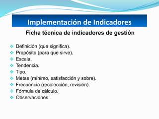 Implementación de Indicadores
Ficha técnica de indicadores de gestión
 Definición (que significa).
 Propósito (para que sirve).
 Escala.
 Tendencia.
 Tipo.
 Metas (mínimo, satisfacción y sobre).
 Frecuencia (recolección, revisión).
 Fórmula de cálculo.
 Observaciones.
 