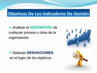  Analizar el DESEMPEÑO de
cualquier proceso o área de la
organización.
 Detectar DESVIACIONES
en el logro de los objetivos.
Objetivos De Los Indicadores De Gestión
 