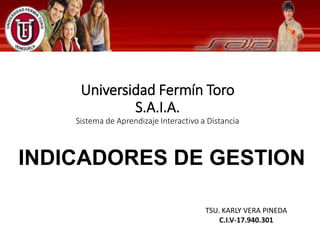Universidad Fermín Toro 
TSU. KARLY VERA PINEDA 
C.I.V-17.940.301 
S.A.I.A. 
Sistema de Aprendizaje Interactivo a Distancia 
INDICADORES DE GESTION 
 