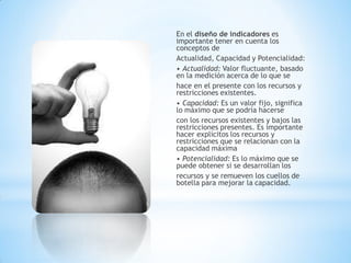 En el diseño de indicadores es importante tener en cuenta los conceptos de 
Actualidad, Capacidad y Potencialidad: 
• Actualidad: Valor fluctuante, basado en la medición acerca de lo que se 
hace en el presente con los recursos y restricciones existentes. 
• Capacidad: Es un valor fijo, significa lo máximo que se podría hacerse 
con los recursos existentes y bajos las restricciones presentes. Es importante hacer explícitos los recursos y restricciones que se relacionan con la capacidad máxima 
• Potencialidad: Es lo máximo que se puede obtener si se desarrollan los 
recursos y se remueven los cuellos de botella para mejorar la capacidad.  