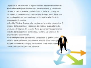 La gestión se desarrolla en la organización en tres niveles diferentes: 
• Gestión Estratégica: se desarrolla en la dirección , y tiene como 
característica fundamental que la influencia de las acciones y las 
decisiones es, generalmente, corporativa y de largo plazo. Tiene que 
ver con la definición macro del negocio. Incluye la relación de la 
empresa con el entorno. 
• Gestión Táctica: Se desarrolla con base en la gestión estratégica. El 
impacto de las decisiones y acciones, de mediano plazo, abarca las 
unidades estratégicas del negocio. Tiene que ver con las operaciones 
iniciales de las decisiones estratégicas. Enmarca las funciones de 
organización y coordinación. 
• Gestión Operativa: Se desarrolla con base en la gestión táctica. El 
impacto de las decisiones y acciones es de corto plazo e incluye los 
equipos naturales de trabajo y los individuos. Básicamente tiene que ver 
con las funciones de ejecución y Control.  