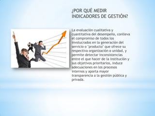 ¿POR QUÉ MEDIR INDICADORES DE GESTIÓN? 
La evaluación cualitativa y cuantitativa del desempeño, conlleva el compromiso de todos los involucrados en la generación del servicio o "producto" que ofrece su respectiva organización o unidad, y permite detectar inconsistencias entre el que hacer de la institución y sus objetivos prioritarios, induce adecuaciones en los procesos internos y aporta mayor transparencia a la gestión pública y privada. 
 