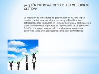¿A QUIÉN INTERESA O BENEFICIA LA MEDICIÓN DE GESTIÓN? 
La medición de indicadores de gestión, que en estricta lógica tendría que iniciarse por el proceso integral Planificación Estratégica, debe involucrar en forma democrática y participativa a todos los empleados implicados en la producción de un servicio o función, por lo que su desarrollo e implementación debería beneficiar tanto a sus productores como a sus destinatarios  
