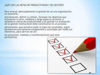 ¿QUÉ SON LAS METAS DE PRODUCTIVIDAD Y DE GESTIÓN? 
Para evaluar adecuadamente la gestión de un una organización, es necesario, 
previamente, definir su misión, formular los objetivos que orientarán a corto, mediano y largo plazo su accionar, y establecer metas de productividad y de gestión La evaluación de la gestión institucional debe constituirse en un proceso 
permanente, que permita medir el logro de resultados, según parámetros previamente establecidos y acordados por todos sus miembros, para derivar de allí 
los proyectos, medidas y transformaciones que sean pertinentes. 
 