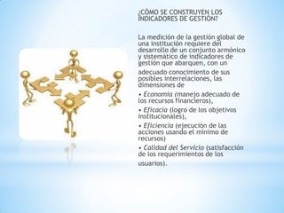 ¿CÓMO SE CONSTRUYEN LOS INDICADORES DE GESTIÓN? 
La medición de la gestión global de una institución requiere del desarrollo de un conjunto armónico y sistemático de indicadores de gestión que abarquen, con un 
adecuado conocimiento de sus posibles interrelaciones, las dimensiones de 
• Economía (manejo adecuado de los recursos financieros), 
• Eficacia (logro de los objetivos institucionales), 
• Eficiencia (ejecución de las acciones usando el mínimo de recursos) 
• Calidad del Servicio (satisfacción de los requerimientos de los 
usuarios).  
