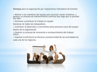 Ventajas para la organización por implementar Indicadores de Gestión: 
• Motivar a los miembros del equipo para alcanzar metas retadoras, y generar un proceso de mantenimiento continuo que haga que su proceso sea líder 
• Estimular y promover el trabajo en equipo 
bienestar de todos los trabajadores. 
• Contribuir al desarrollo y crecimiento tanto personal como del equipo 
dentro de la organización 
• Generar un proceso de innovación e enriquecimiento del trabajo diario. 
• Impulsar la eficiencia la eficacia y productividad de las actividades de 
cada uno de los negocios. 