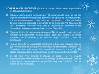 COMPARACION ENCUESTA (Indicador número de docentes capacitados
en TIC/Total docentes)
 Si bien es cierto que la formación en TIC se ha tornado lenta, tal vez por
falta de compromiso de algunos docentes, de apoyo de las instituciones,
entre otras semejantes, quise hacer el comparativo con los resultados
de una encuesta realizada a docentes de la Institución Vs docentes de
una Universidad en Otro País, con el propósito de encontrar si las
causas han sido parecidas o es solo a nivel Colombia.
 El mayor índice de respuesta están sobre “No he tomado curso, pero sé
manejar la herramienta” lo que quiere decir que muchos docentes
aprenden empíricamente y tal vez en algún momento hacer la
certificación.
 Para el caso de la Universidad extranjera si bien una mayoría escoge
que “No he tomado curso, pero sé manejar la herramienta”, también se
distribuyen respuesta entre “He tomado al menos un curso” y “He
estado actualizándome continuamente en el manejo de herramientas”.
 En los Item “He tomado al menos un curso” y “He estado
actualizándome continuamente en el manejo de herramientas” para la
institución en nuestro país las respuestas son muy regulares, pero al
menos se han intentado.
 