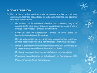 ACCIONES DE MEJORA
 De acuerdo a los resultados de la encuesta sobre el indicador
número de docentes capacitados en TIC/Total docentes, las acciones
que debe tomarse son:
 De acuerdo a la encuesta clasificar los docentes, según el
conocimiento para que inicien las capacitaciones a partir de lo
que les falta conocer , ampliar o certificarse.
 Crear un plan de capacitación donde se inicie sobre las
herramientas básicas informáticas.
 Con la adquisición de las anteriores competencias, continuar
con las capacitaciones en la herramientas inforvirtules básicas.
 Iniciar el entrenamiento en herramientas Web 2.0 claves que les
sirva para su proceso de enseñanza aprendizaje.
 Continuar con capacitaciones en plataforma de aprendizaje.
 Programar capacitaciones de actualización en herramientas TIC.
 Promover el uso de las herramientas.
 