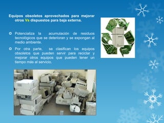 Equipos obsoletos aprovechados para mejorar
otros Vs dispuestos para baja externa.
 Potencializa la acumulación de residuos
tecnológicos que se deterioran y se expongan al
medio ambiente.
 Por otra parte, se clasifican los equipos
obsoletos que pueden servir para reciclar y
mejorar otros equipos que pueden tener un
tiempo más al servicio.
 