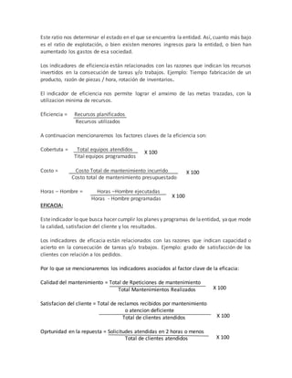 Este ratio nos determinar el estado en el que se encuentra la entidad. Así, cuanto más bajo
es el ratio de explotación, o bien existen menores ingresos para la entidad, o bien han
aumentado los gastos de esa sociedad.
Los indicadores de eficiencia están relacionados con las razones que indican los recursos
invertidos en la consecución de tareas y/o trabajos. Ejemplo: Tiempo fabricación de un
producto, razón de piezas / hora, rotación de inventarios.
El indicador de eficiencia nos permite lograr el amximo de las metas trazadas, con la
utilizacion minima de recursos.
Eficiencia = Recursos planificados
Recursos utilizados
A continuacion mencionaremos los factores claves de la eficiencia son:
Cobertuta = Total equipos atendidos
Tital equipos programados
Costo = Costo Total de mantenimiento incurrido
Costo total de mantenimiento presupuestado
Horas – Hombre = Horas –Hombre ejecutadas
Horas - Hombre programadas
EFICACIA:
Esteindicador lo que busca hacer cumplir los planes y programas de laentidad, yaque mode
la calidad, satisfacion del cliente y los resultados.
Los indicadores de eficacia están relacionados con las razones que indican capacidad o
acierto en la consecución de tareas y/o trabajos. Ejemplo: grado de satisfacción de los
clientes con relación a los pedidos.
Por lo que se mencionaremos los indicadores asociados al factor clave de la eficacia:
Calidad del mantenimiento = Total de Rpeticiones de mantenimiento
Total Mantenimientos Realizados
Satisfacion del cliente = Total de reclamos recibidos por mantenimiento
o atencion deficiente
Total de clientes atendidos
Oprtunidad en la repuesta = Solicitudes atendidas en 2 horas o menos
Total de clientes atendidos
X 100
X 100
X 100
X 100
X 100
X 100
 