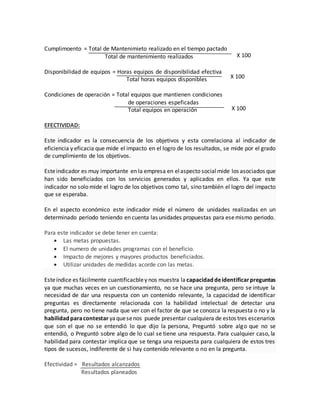 Cumplimoento = Total de Mantenimieto realizado en el tiempo pactado
Total de mantenimiento realizados
Disponibilidad de equipos = Horas equipos de disponibilidad efectiva
Total horas equipos disponibles
Condiciones de operación = Total equipos que mantienen condiciones
de operaciones espeficadas
Total equipos en operación
EFECTIVIDAD:
Este indicador es la consecuencia de los objetivos y esta correlaciona al indicador de
eficiencia y eficacia que mide el impacto en el logro de los resultados, se mide por el grado
de cumplimiento de los objetivos.
Esteindicador es muy importante en la empresa en elaspecto socialmide los asociados que
han sido beneficiados con los servicios generados y aplicados en ellos. Ya que este
indicador no solo mide el logro de los objetivos como tal, sino también el logro del impacto
que se esperaba.
En el aspecto económico este indicador mide el número de unidades realizadas en un
determinado período teniendo en cuenta las unidades propuestas para esemismo periodo.
Para este indicador se debe tener en cuenta:
 Las metas propuestas.
 El numero de unidades programas con el beneficio.
 Impacto de mejores y mayores productos beneficiados.
 Utilizar unidades de medidas acorde con las metas.
Esteíndice es fácilmente cuantificacbley nos muestra la capacidaddeidentificarpreguntas
ya que muchas veces en un cuestionamiento, no se hace una pregunta, pero se intuye la
necesidad de dar una respuesta con un contenido relevante, la capacidad de identificar
preguntas es directamente relacionada con la habilidad intelectual de detectar una
pregunta, pero no tiene nada que ver con el factor de que se conozca la respuesta o no y la
habilidadparacontestar yaquesenos puede presentar cualquiera de estos tres escenarios
que son el que no se entendió lo que dijo la persona, Preguntó sobre algo que no se
entendió, o Preguntó sobre algo de lo cual se tiene una respuesta. Para cualquier caso, la
habilidad para contestar implica que se tenga una respuesta para cualquiera de estos tres
tipos de sucesos, indiferente de si hay contenido relevante o no en la pregunta.
Efectividad = Resultados alcanzados
Resultados planeados
X 100
X 100
X 100
 