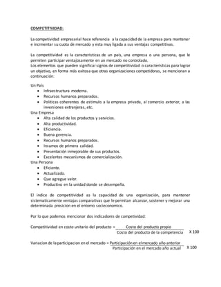 COMPETITIVIDAD:
La competividad empresarial hace referencia a la capacidad de la empresa para mantener
e incrmentar su cuota de mercado y esta muy ligada a sus ventajas competitivas.
La competitividad es la características de un país, una empresa o una persona, que le
permiten participar ventajosamente en un mercado no controlado.
Los elementos que pueden significar signos de competitividad o características para lograr
un objetivo, en forma más exitosa que otras organizaciones competidoras, se mencionan a
continuación:
Un País
 Infraestructura moderna.
 Recursos humanos preparados.
 Políticas coherentes de estimulo a la empresa privada, al comercio exterior, a las
inversiones extranjeras, etc.
Una Empresa
 Alta calidad de los productos y servicios.
 Alta productividad.
 Eficiencia.
 Buena gerencia.
 Recursos humanos preparados.
 Insumos de primera calidad.
 Presentación inmejorable de sus productos.
 Excelentes mecanismos de comercialización.
Una Persona
 Eficiente.
 Actualizado.
 Que agregue valor.
 Productivo en la unidad donde se desempeña.
El indice de competitividad es la capacidad de una organización, para mantener
sistematicamente ventajas comparativas que le permitan alcanzar, sostener y mejorar una
determinada prosicion en el entorno socieconomico.
Por lo que podemos mencionar dos indicadores de competividad:
Competitividad en costo unitario del producto = Costo del producto propio
Costo del producto de la competencia
Variacion de laparticipacion en el mercado = Participación en elmercado año anterior
Participación en el mercado año actual X 100
X 100
 