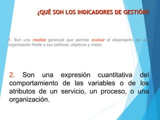 ¿QUÉ SON LOS INDICADORES DE GESTIÓN?¿QUÉ SON LOS INDICADORES DE GESTIÓN?
1. Son una medida gerencial que permite evaluar el desempeño de una
organización frente a sus políticas, objetivos y metas.
2. Son una expresión cuantitativa del
comportamiento de las variables o de los
atributos de un servicio, un proceso, o una
organización.
 