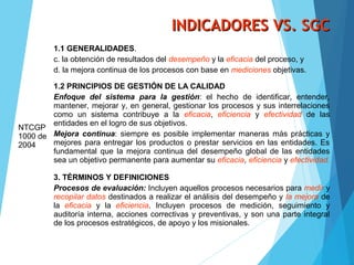 INDICADORES VS. SGCINDICADORES VS. SGC
NTCGP
1000 de
2004
1.1 GENERALIDADES.
c. la obtención de resultados del desempeño y la eficacia del proceso, y
d. la mejora continua de los procesos con base en mediciones objetivas.
1.2 PRINCIPIOS DE GESTIÓN DE LA CALIDAD
Enfoque del sistema para la gestión: el hecho de identificar, entender,
mantener, mejorar y, en general, gestionar los procesos y sus interrelaciones
como un sistema contribuye a la eficacia, eficiencia y efectividad de las
entidades en el logro de sus objetivos.
Mejora continua: siempre es posible implementar maneras más prácticas y
mejores para entregar los productos o prestar servicios en las entidades. Es
fundamental que la mejora continua del desempeño global de las entidades
sea un objetivo permanente para aumentar su eficacia, eficiencia y efectividad.
3. TÉRMINOS Y DEFINICIONES
Procesos de evaluación: Incluyen aquellos procesos necesarios para medir y
recopilar datos destinados a realizar el análisis del desempeño y la mejora de
la eficacia y la eficiencia. Incluyen procesos de medición, seguimiento y
auditoría interna, acciones correctivas y preventivas, y son una parte integral
de los procesos estratégicos, de apoyo y los misionales.
 