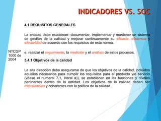INDICADORES VS. SGCINDICADORES VS. SGC
NTCGP
1000 de
2004
4.1 REQUISITOS GENERALES
La entidad debe establecer, documentar, implementar y mantener un sistema
de gestión de la calidad y mejorar continuamente su eficacia, eficiencia y
efectividad de acuerdo con los requisitos de esta norma.
e. realizar el seguimiento, la medición y el análisis de estos procesos.
5.4.1 Objetivos de la calidad
La alta dirección debe asegurarse de que los objetivos de la calidad, incluidos
aquellos necesarios para cumplir los requisitos para el producto y/o servicio
(véase el numeral 7.1, literal a)), se establecen en las funciones y niveles
pertinentes dentro de la entidad. Los objetivos de la calidad deben ser
mensurables y coherentes con la política de la calidad.
 