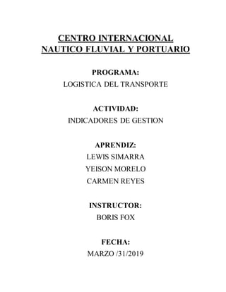 CENTRO INTERNACIONAL
NAUTICO FLUVIAL Y PORTUARIO
PROGRAMA:
LOGISTICA DEL TRANSPORTE
ACTIVIDAD:
INDICADORES DE GESTION
APRENDIZ:
LEWIS SIMARRA
YEISON MORELO
CARMEN REYES
INSTRUCTOR:
BORIS FOX
FECHA:
MARZO /31/2019
 