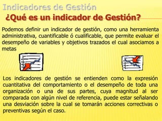 Indicadores de Gestión¿Qué es un indicador de Gestión?Podemos definir un indicador de gestión, como una herramienta administrativa, cuantificable ó cualificable, que permite evaluar el desempeño de variables y objetivos trazados el cual asociamos a metas Los indicadores de gestión se entienden como la expresión cuantitativa del comportamiento o el desempeño de toda una organización o una de sus partes, cuya magnitud al ser comparada con algún nivel de referencia, puede estar señalando una desviación sobre la cual se tomarán acciones correctivas o preventivas según el caso.
