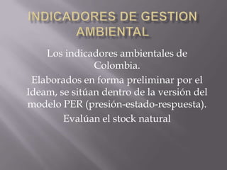 Los indicadores ambientales de
               Colombia.
 Elaborados en forma preliminar por el
Ideam, se sitúan dentro de la versión del
modelo PER (presión-estado-respuesta).
        Evalúan el stock natural
 