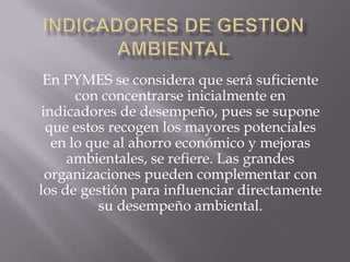 En PYMES se considera que será suficiente
       con concentrarse inicialmente en
 indicadores de desempeño, pues se supone
  que estos recogen los mayores potenciales
   en lo que al ahorro económico y mejoras
     ambientales, se refiere. Las grandes
  organizaciones pueden complementar con
los de gestión para influenciar directamente
           su desempeño ambiental.
 