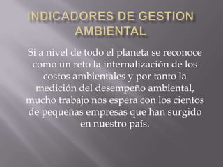 Si a nivel de todo el planeta se reconoce
 como un reto la internalización de los
    costos ambientales y por tanto la
  medición del desempeño ambiental,
mucho trabajo nos espera con los cientos
de pequeñas empresas que han surgido
             en nuestro país.
 