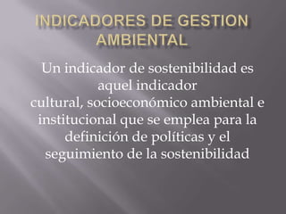 Un indicador de sostenibilidad es
            aquel indicador
cultural, socioeconómico ambiental e
 institucional que se emplea para la
      definición de políticas y el
  seguimiento de la sostenibilidad
 