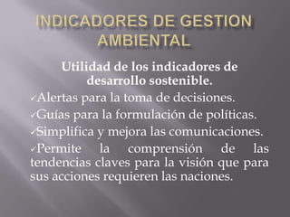 Utilidad de los indicadores de
          desarrollo sostenible.
Alertas para la toma de decisiones.

Guías para la formulación de políticas.

Simplifica y mejora las comunicaciones.

Permite    la comprensión de las
tendencias claves para la visión que para
sus acciones requieren las naciones.
 