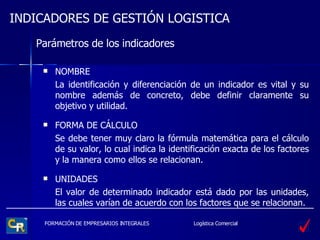 Parámetros de los indicadores NOMBRE La identificación y diferenciación de un indicador es vital y su nombre además de concreto, debe definir claramente su objetivo y utilidad. FORMA DE CÁLCULO Se debe tener muy claro la fórmula matemática para el cálculo de su valor, lo cual indica la identificación exacta de los factores y la manera como ellos se relacionan. UNIDADES El valor de determinado indicador está dado por las unidades, las cuales varían de acuerdo con los factores que se relacionan. 