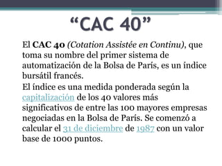 “CAC 40”
El CAC 40 (Cotation Assistée en Continu), que
toma su nombre del primer sistema de
automatización de la Bolsa de París, es un índice
bursátil francés.
El índice es una medida ponderada según la
capitalización de los 40 valores más
significativos de entre las 100 mayores empresas
negociadas en la Bolsa de París. Se comenzó a
calcular el 31 de diciembre de 1987 con un valor
base de 1000 puntos.
 