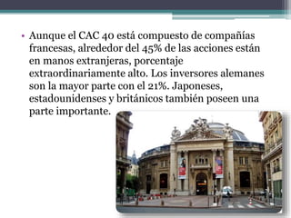 • Aunque el CAC 40 está compuesto de compañías
francesas, alrededor del 45% de las acciones están
en manos extranjeras, porcentaje
extraordinariamente alto. Los inversores alemanes
son la mayor parte con el 21%. Japoneses,
estadounidenses y británicos también poseen una
parte importante.
 