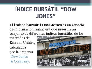 ÍNDICE BURSÁTIL “DOW
JONES”
El Índice bursátil Dow Jones es un servicio
de información financiera que muestra un
conjunto de diferentes índices bursátiles de los
mercados de
Estados Unidos,
calculados
por la empresa
Dow Jones
& Company.
 